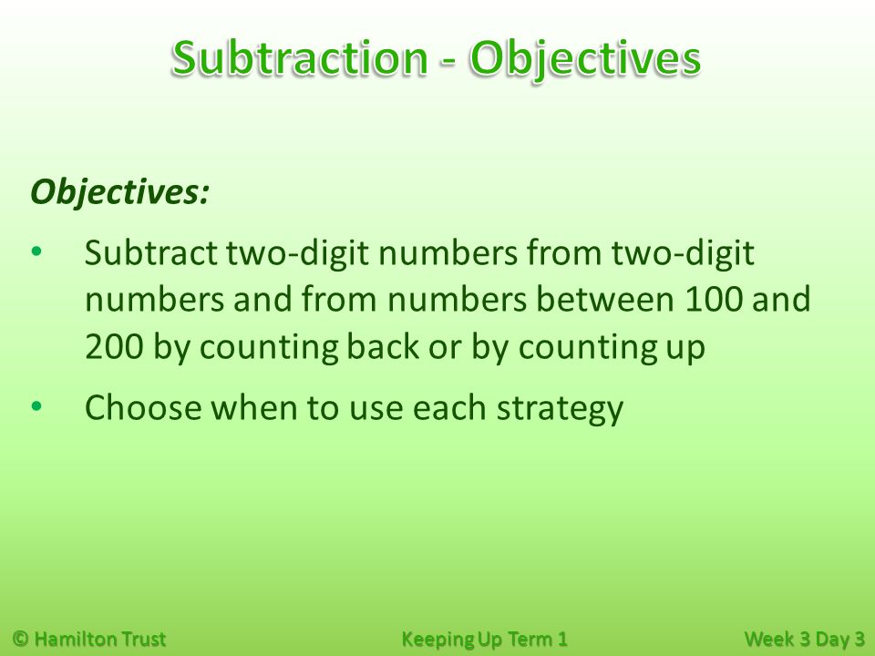 © Hamilton Trust Keeping Up Term 1 Week 3 Day 3 Objectives: Subtract two-digit numbers from two-digit numbers and from numbers between 100 and 200 by counting back or by counting up Choose when to use each strategy