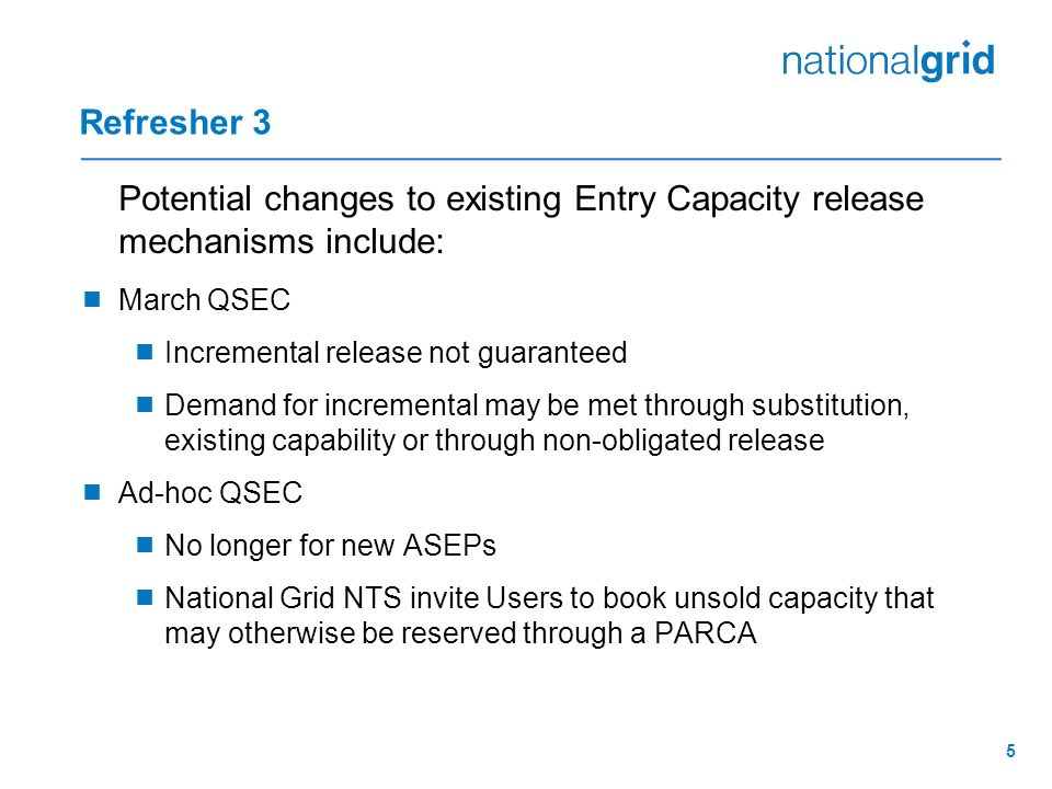 5 Refresher 3 Potential changes to existing Entry Capacity release mechanisms include:  March QSEC  Incremental release not guaranteed  Demand for incremental may be met through substitution, existing capability or through non-obligated release  Ad-hoc QSEC  No longer for new ASEPs  National Grid NTS invite Users to book unsold capacity that may otherwise be reserved through a PARCA