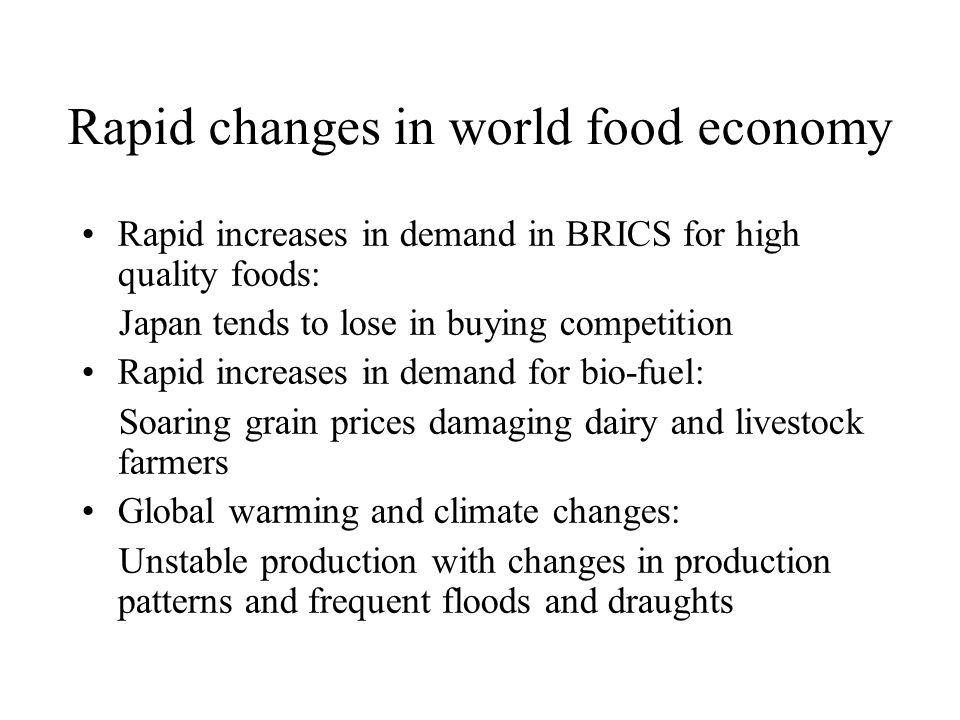 Rapid changes in world food economy Rapid increases in demand in BRICS for high quality foods: Japan tends to lose in buying competition Rapid increases in demand for bio-fuel: Soaring grain prices damaging dairy and livestock farmers Global warming and climate changes: Unstable production with changes in production patterns and frequent floods and draughts