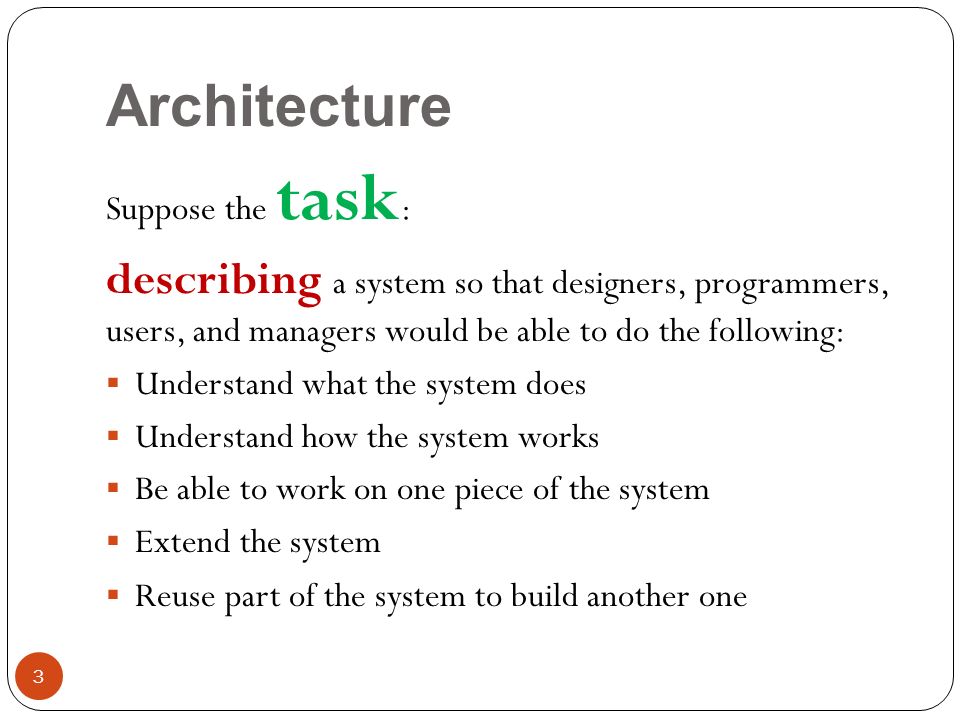 Architecture Suppose the task : describing a system so that designers, programmers, users, and managers would be able to do the following:  Understand what the system does  Understand how the system works  Be able to work on one piece of the system  Extend the system  Reuse part of the system to build another one 3