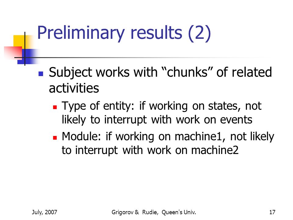 July, 2007Grigorov & Rudie, Queen s Univ.17 Preliminary results (2) Subject works with chunks of related activities Type of entity: if working on states, not likely to interrupt with work on events Module: if working on machine1, not likely to interrupt with work on machine2