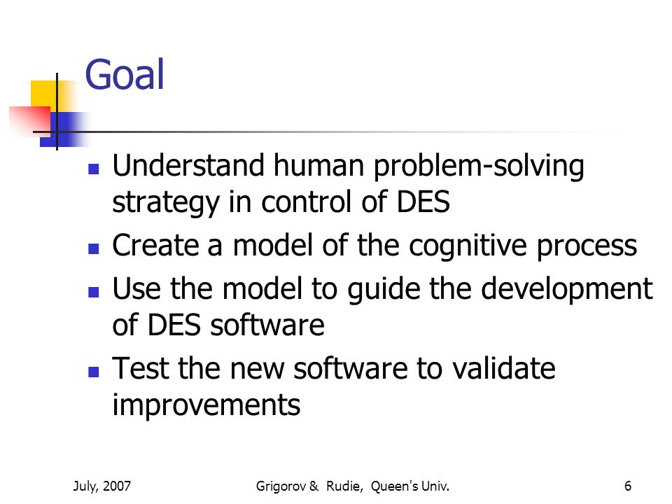 July, 2007Grigorov & Rudie, Queen s Univ.6 Goal Understand human problem-solving strategy in control of DES Create a model of the cognitive process Use the model to guide the development of DES software Test the new software to validate improvements