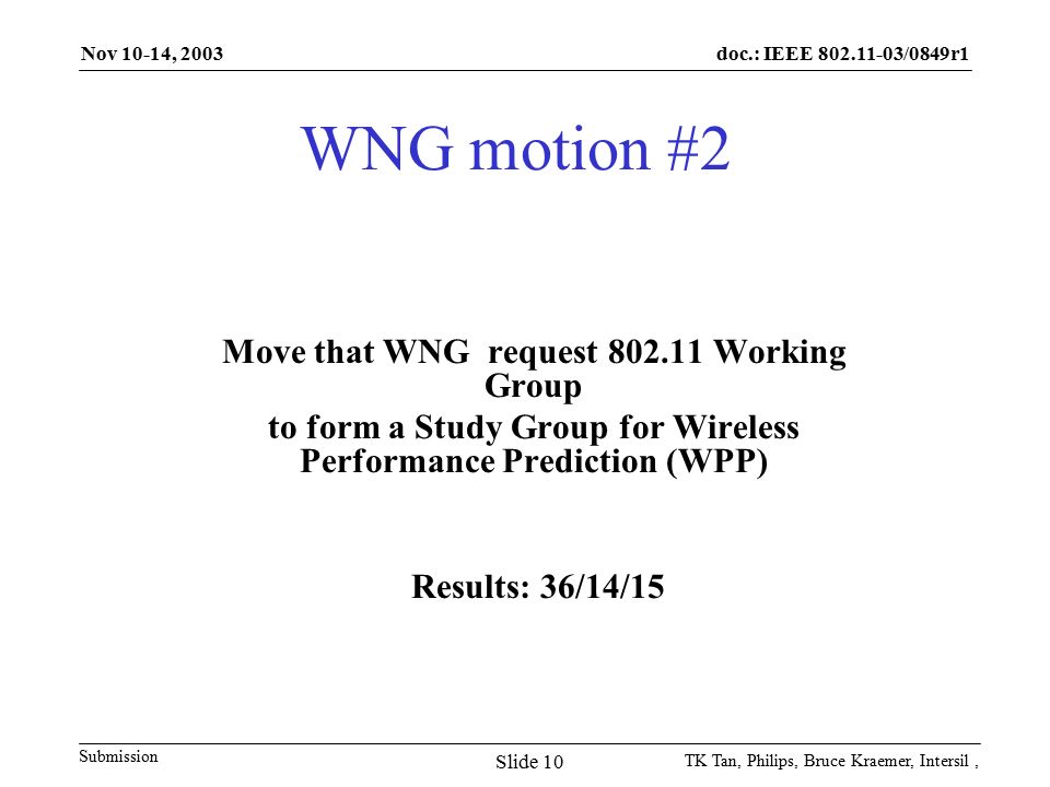 doc.: IEEE /0849r1 Submission Nov 10-14, 2003 TK Tan, Philips, Bruce Kraemer, Intersil, Slide 10 WNG motion #2 Move that WNG request Working Group to form a Study Group for Wireless Performance Prediction (WPP) Results: 36/14/15