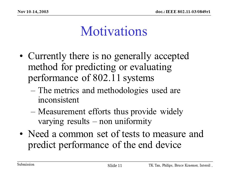 doc.: IEEE /0849r1 Submission Nov 10-14, 2003 TK Tan, Philips, Bruce Kraemer, Intersil, Slide 11 Motivations Currently there is no generally accepted method for predicting or evaluating performance of systems –The metrics and methodologies used are inconsistent –Measurement efforts thus provide widely varying results – non uniformity Need a common set of tests to measure and predict performance of the end device