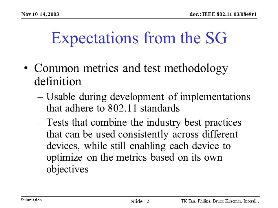 doc.: IEEE /0849r1 Submission Nov 10-14, 2003 TK Tan, Philips, Bruce Kraemer, Intersil, Slide 12 Expectations from the SG Common metrics and test methodology definition –Usable during development of implementations that adhere to standards –Tests that combine the industry best practices that can be used consistently across different devices, while still enabling each device to optimize on the metrics based on its own objectives