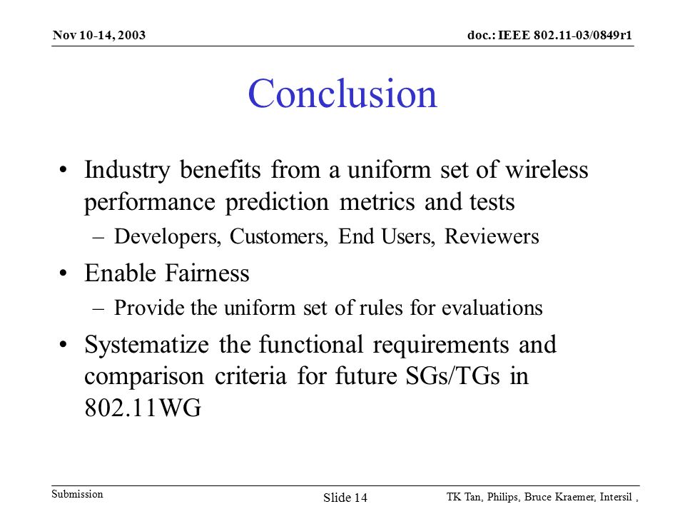 doc.: IEEE /0849r1 Submission Nov 10-14, 2003 TK Tan, Philips, Bruce Kraemer, Intersil, Slide 14 Conclusion Industry benefits from a uniform set of wireless performance prediction metrics and tests –Developers, Customers, End Users, Reviewers Enable Fairness –Provide the uniform set of rules for evaluations Systematize the functional requirements and comparison criteria for future SGs/TGs in WG