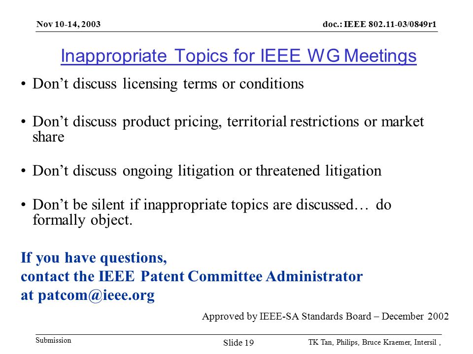 doc.: IEEE /0849r1 Submission Nov 10-14, 2003 TK Tan, Philips, Bruce Kraemer, Intersil, Slide 19 Inappropriate Topics for IEEE WG Meetings Don’t discuss licensing terms or conditions Don’t discuss product pricing, territorial restrictions or market share Don’t discuss ongoing litigation or threatened litigation Don’t be silent if inappropriate topics are discussed… do formally object.