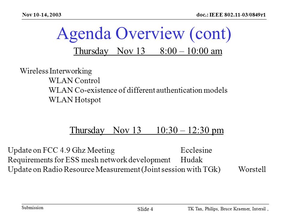 doc.: IEEE /0849r1 Submission Nov 10-14, 2003 TK Tan, Philips, Bruce Kraemer, Intersil, Slide 4 Agenda Overview (cont) Thursday Nov 138:00 – 10:00 am Wireless Interworking WLAN Control WLAN Co-existence of different authentication models WLAN Hotspot Thursday Nov 1310:30 – 12:30 pm Update on FCC 4.9 Ghz MeetingEcclesine Requirements for ESS mesh network development Hudak Update on Radio Resource Measurement (Joint session with TGk)Worstell