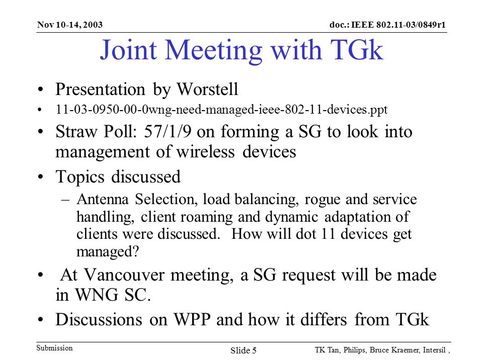 doc.: IEEE /0849r1 Submission Nov 10-14, 2003 TK Tan, Philips, Bruce Kraemer, Intersil, Slide 5 Joint Meeting with TGk Presentation by Worstell wng-need-managed-ieee devices.ppt Straw Poll: 57/1/9 on forming a SG to look into management of wireless devices Topics discussed –Antenna Selection, load balancing, rogue and service handling, client roaming and dynamic adaptation of clients were discussed.