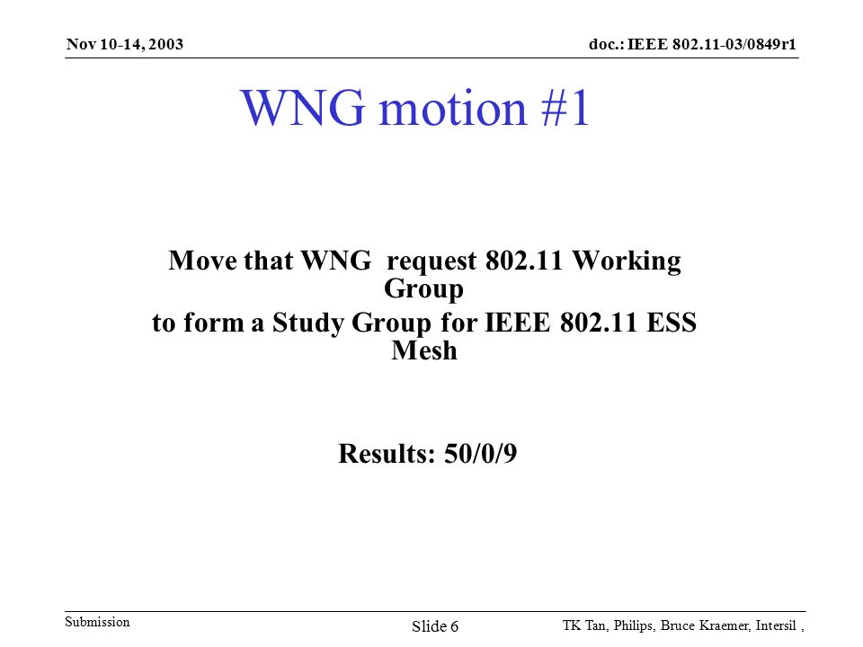 doc.: IEEE /0849r1 Submission Nov 10-14, 2003 TK Tan, Philips, Bruce Kraemer, Intersil, Slide 6 WNG motion #1 Move that WNG request Working Group to form a Study Group for IEEE ESS Mesh Results: 50/0/9