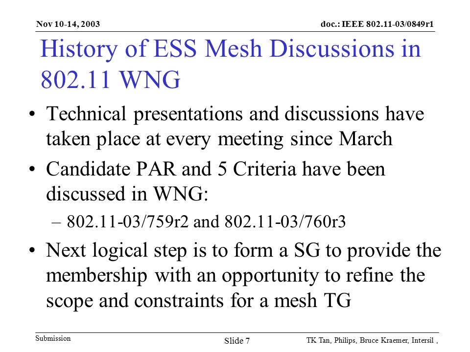 doc.: IEEE /0849r1 Submission Nov 10-14, 2003 TK Tan, Philips, Bruce Kraemer, Intersil, Slide 7 History of ESS Mesh Discussions in WNG Technical presentations and discussions have taken place at every meeting since March Candidate PAR and 5 Criteria have been discussed in WNG: – /759r2 and /760r3 Next logical step is to form a SG to provide the membership with an opportunity to refine the scope and constraints for a mesh TG