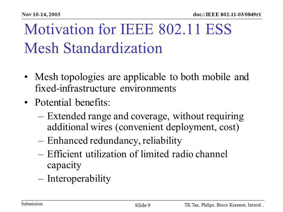 doc.: IEEE /0849r1 Submission Nov 10-14, 2003 TK Tan, Philips, Bruce Kraemer, Intersil, Slide 9 Motivation for IEEE ESS Mesh Standardization Mesh topologies are applicable to both mobile and fixed-infrastructure environments Potential benefits: –Extended range and coverage, without requiring additional wires (convenient deployment, cost) –Enhanced redundancy, reliability –Efficient utilization of limited radio channel capacity –Interoperability