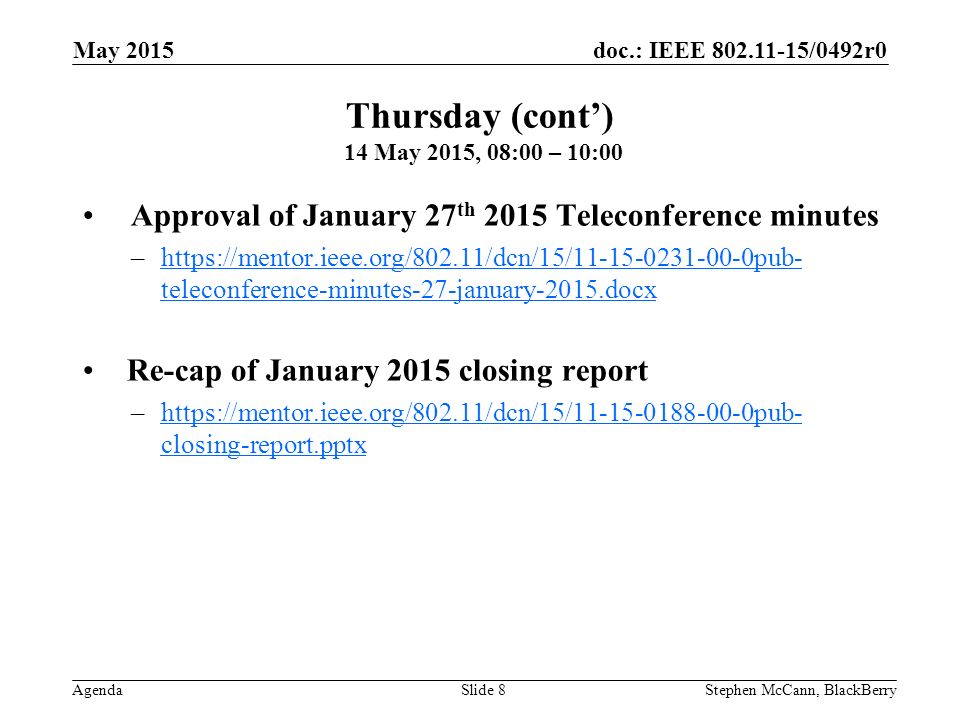 doc.: IEEE /0492r0 Agenda May 2015 Stephen McCann, BlackBerrySlide 8 Approval of January 27 th 2015 Teleconference minutes –  teleconference-minutes-27-january-2015.docxhttps://mentor.ieee.org/802.11/dcn/15/ pub- teleconference-minutes-27-january-2015.docx Re-cap of January 2015 closing report –  closing-report.pptxhttps://mentor.ieee.org/802.11/dcn/15/ pub- closing-report.pptx Thursday (cont’) 14 May 2015, 08:00 – 10:00