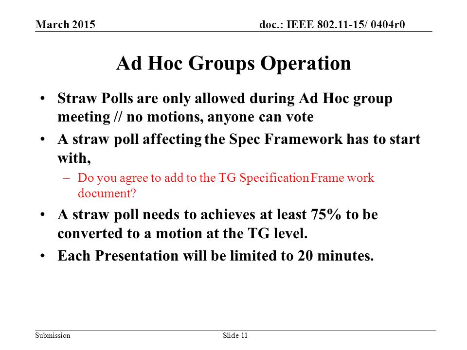 doc.: IEEE / 0404r0 Submission Ad Hoc Groups Operation Straw Polls are only allowed during Ad Hoc group meeting // no motions, anyone can vote A straw poll affecting the Spec Framework has to start with, –Do you agree to add to the TG Specification Frame work document.