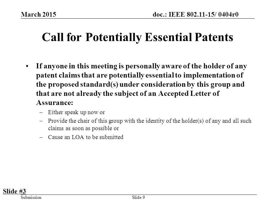 doc.: IEEE / 0404r0 Submission March 2015 Slide 9 Call for Potentially Essential Patents If anyone in this meeting is personally aware of the holder of any patent claims that are potentially essential to implementation of the proposed standard(s) under consideration by this group and that are not already the subject of an Accepted Letter of Assurance: –Either speak up now or –Provide the chair of this group with the identity of the holder(s) of any and all such claims as soon as possible or –Cause an LOA to be submitted Slide #3