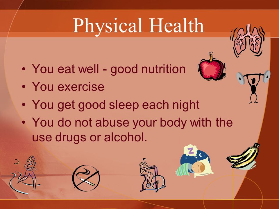Physical Health You eat well - good nutrition You exercise You get good sleep each night You do not abuse your body with the use drugs or alcohol.