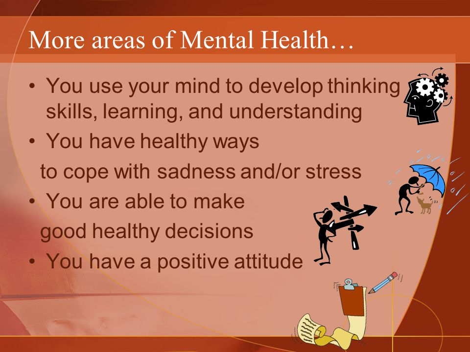 More areas of Mental Health… You use your mind to develop thinking skills, learning, and understanding You have healthy ways to cope with sadness and/or stress You are able to make good healthy decisions You have a positive attitude