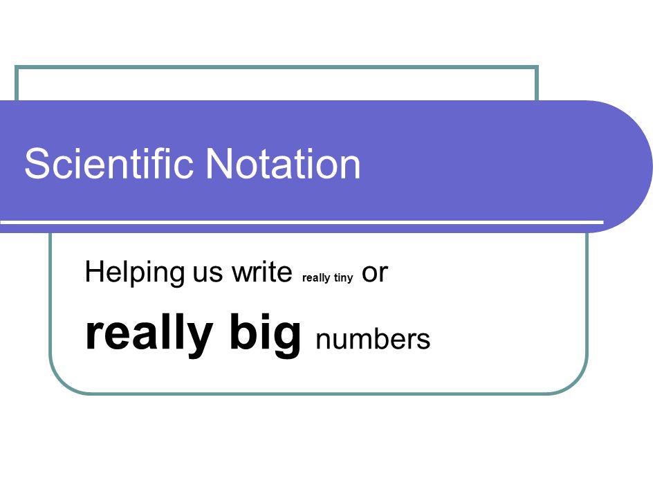 Scientific Notation Helping us write really tiny or really big numbers