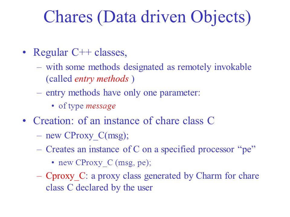 Chares (Data driven Objects) Regular C++ classes, –with some methods designated as remotely invokable (called entry methods ) –entry methods have only one parameter: of type message Creation: of an instance of chare class C –new CProxy_C(msg); –Creates an instance of C on a specified processor pe new CProxy_C (msg, pe); –Cproxy_C: a proxy class generated by Charm for chare class C declared by the user
