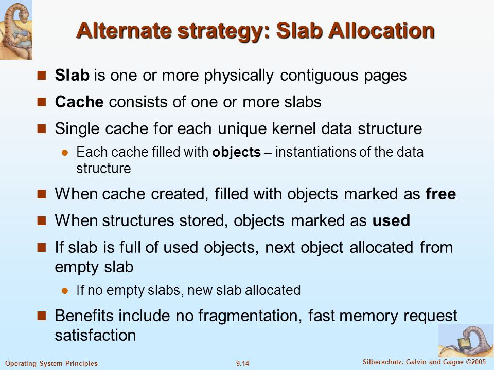 9.14 Silberschatz, Galvin and Gagne ©2005 Operating System Principles Alternate strategy: Slab Allocation Slab is one or more physically contiguous pages Cache consists of one or more slabs Single cache for each unique kernel data structure Each cache filled with objects – instantiations of the data structure When cache created, filled with objects marked as free When structures stored, objects marked as used If slab is full of used objects, next object allocated from empty slab If no empty slabs, new slab allocated Benefits include no fragmentation, fast memory request satisfaction
