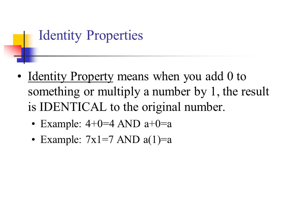 Identity Properties Identity Property means when you add 0 to something or multiply a number by 1, the result is IDENTICAL to the original number.
