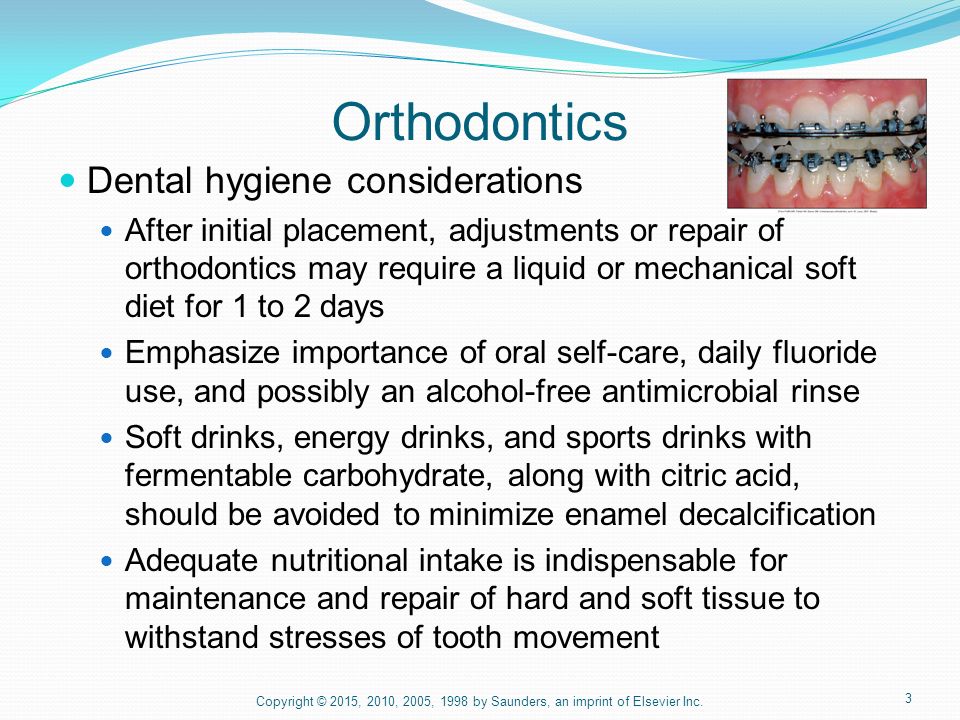 3 Orthodontics Dental hygiene considerations After initial placement, adjustments or repair of orthodontics may require a liquid or mechanical soft diet for 1 to 2 days Emphasize importance of oral self-care, daily fluoride use, and possibly an alcohol-free antimicrobial rinse Soft drinks, energy drinks, and sports drinks with fermentable carbohydrate, along with citric acid, should be avoided to minimize enamel decalcification Adequate nutritional intake is indispensable for maintenance and repair of hard and soft tissue to withstand stresses of tooth movement Copyright © 2015, 2010, 2005, 1998 by Saunders, an imprint of Elsevier Inc.