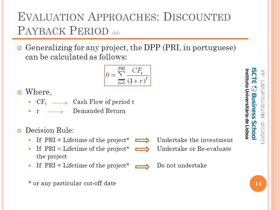 E VALUATION A PPROACHES : D ISCOUNTED P AYBACK P ERIOD (2/3) 14 FF - LE/LFC/LG/LGM /2014 Generalizing for any project, the DPP (PRI, in portuguese) can be calculated as follows: Where, CF t Cash Flow of period t r Demanded Return Decision Rule: If PRI < Lifetime of the project*Undertake the investment If PRI = Lifetime of the project* Undertake or Re-evaluate the project If PRI < Lifetime of the project* Do not undertake * or any particular cut-off date