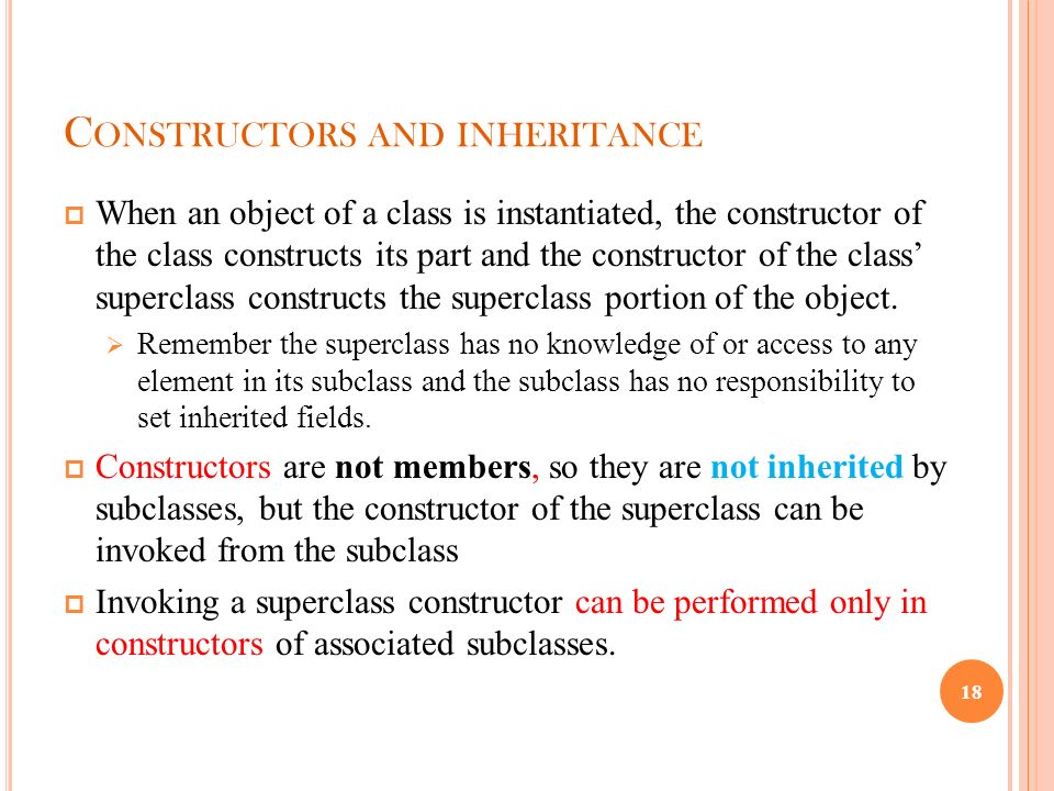 C ONSTRUCTORS AND INHERITANCE  When an object of a class is instantiated, the constructor of the class constructs its part and the constructor of the class’ superclass constructs the superclass portion of the object.