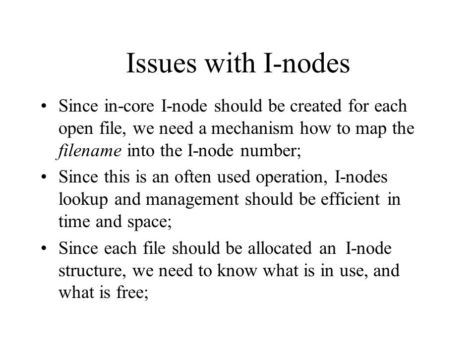 Issues with I-nodes Since in-core I-node should be created for each open file, we need a mechanism how to map the filename into the I-node number; Since this is an often used operation, I-nodes lookup and management should be efficient in time and space; Since each file should be allocated an I-node structure, we need to know what is in use, and what is free;