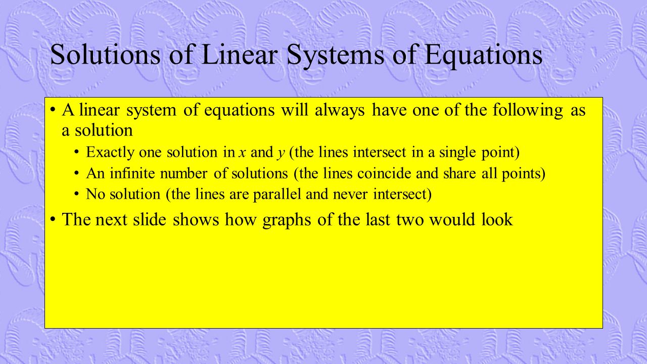 Solutions of Linear Systems of Equations A linear system of equations will always have one of the following as a solution Exactly one solution in x and y (the lines intersect in a single point) An infinite number of solutions (the lines coincide and share all points) No solution (the lines are parallel and never intersect) The next slide shows how graphs of the last two would look