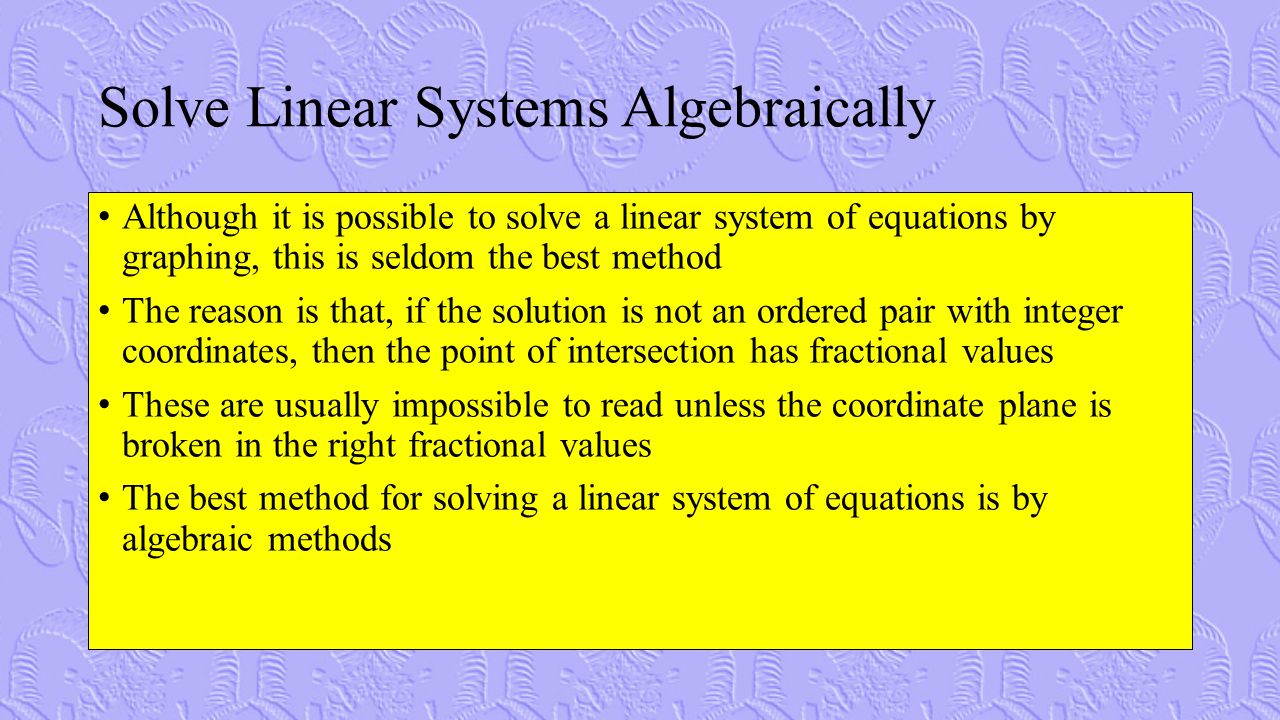 Solve Linear Systems Algebraically Although it is possible to solve a linear system of equations by graphing, this is seldom the best method The reason is that, if the solution is not an ordered pair with integer coordinates, then the point of intersection has fractional values These are usually impossible to read unless the coordinate plane is broken in the right fractional values The best method for solving a linear system of equations is by algebraic methods
