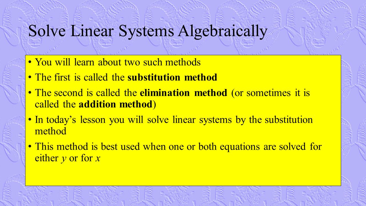 Solve Linear Systems Algebraically You will learn about two such methods The first is called the substitution method The second is called the elimination method (or sometimes it is called the addition method) In today’s lesson you will solve linear systems by the substitution method This method is best used when one or both equations are solved for either y or for x
