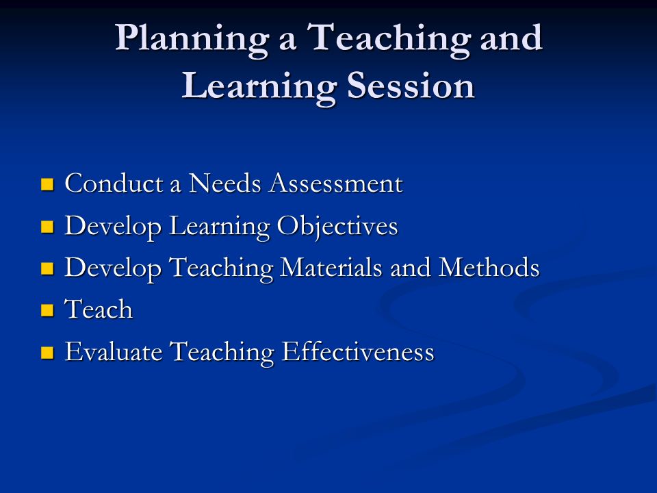 Planning a Teaching and Learning Session Conduct a Needs Assessment Conduct a Needs Assessment Develop Learning Objectives Develop Learning Objectives Develop Teaching Materials and Methods Develop Teaching Materials and Methods Teach Teach Evaluate Teaching Effectiveness Evaluate Teaching Effectiveness