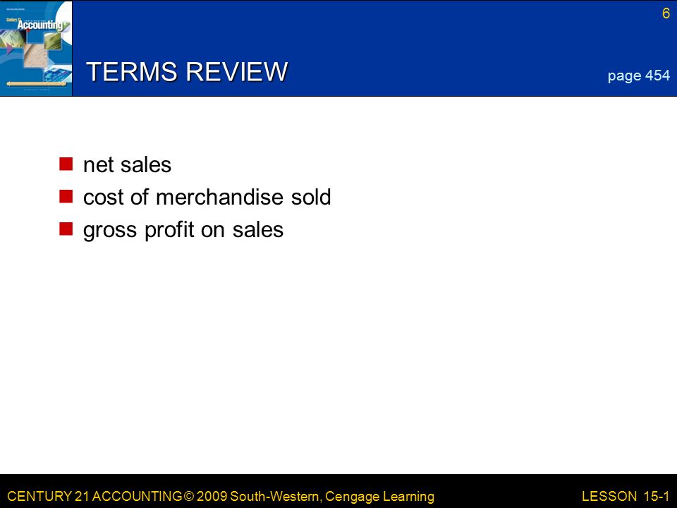 CENTURY 21 ACCOUNTING © 2009 South-Western, Cengage Learning 6 LESSON 15-1 TERMS REVIEW net sales cost of merchandise sold gross profit on sales page 454