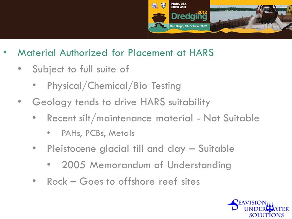 Material Authorized for Placement at HARS Subject to full suite of Physical/Chemical/Bio Testing Geology tends to drive HARS suitability Recent silt/maintenance material - Not Suitable PAHs, PCBs, Metals Pleistocene glacial till and clay – Suitable 2005 Memorandum of Understanding Rock – Goes to offshore reef sites