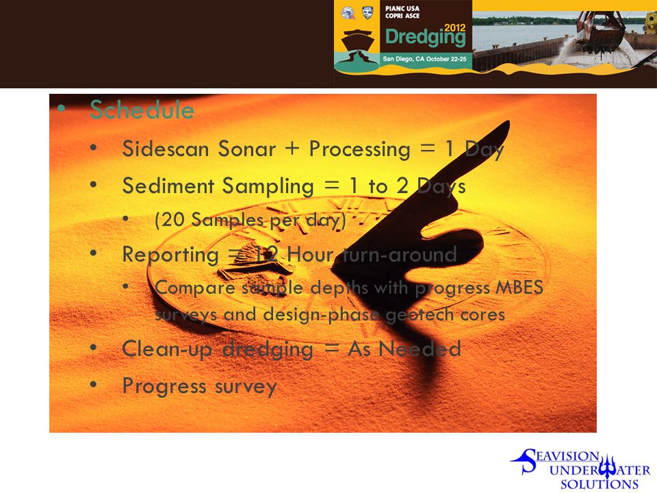 Schedule Sidescan Sonar + Processing = 1 Day Sediment Sampling = 1 to 2 Days (20 Samples per day) Reporting = 12 Hour turn-around Compare sample depths with progress MBES surveys and design-phase geotech cores Clean-up dredging = As Needed Progress survey