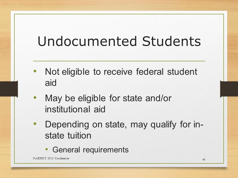 Undocumented Students Not eligible to receive federal student aid May be eligible for state and/or institutional aid Depending on state, may qualify for in- state tuition General requirements 49 NAEHCY 2015 Conference