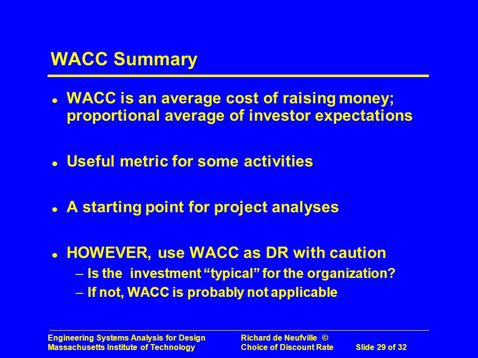 Engineering Systems Analysis for Design Richard de Neufville © Massachusetts Institute of Technology Choice of Discount RateSlide 29 of 32 WACC Summary l WACC is an average cost of raising money; proportional average of investor expectations l Useful metric for some activities l A starting point for project analyses l HOWEVER, use WACC as DR with caution –Is the investment typical for the organization.