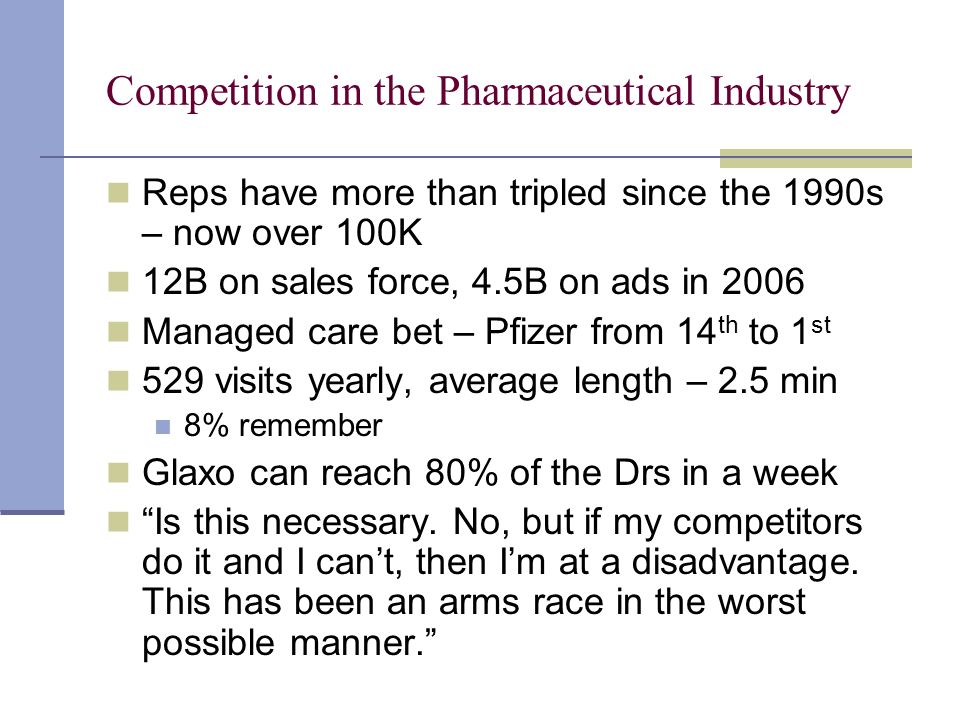Competition in the Pharmaceutical Industry Reps have more than tripled since the 1990s – now over 100K 12B on sales force, 4.5B on ads in 2006 Managed care bet – Pfizer from 14 th to 1 st 529 visits yearly, average length – 2.5 min 8% remember Glaxo can reach 80% of the Drs in a week Is this necessary.