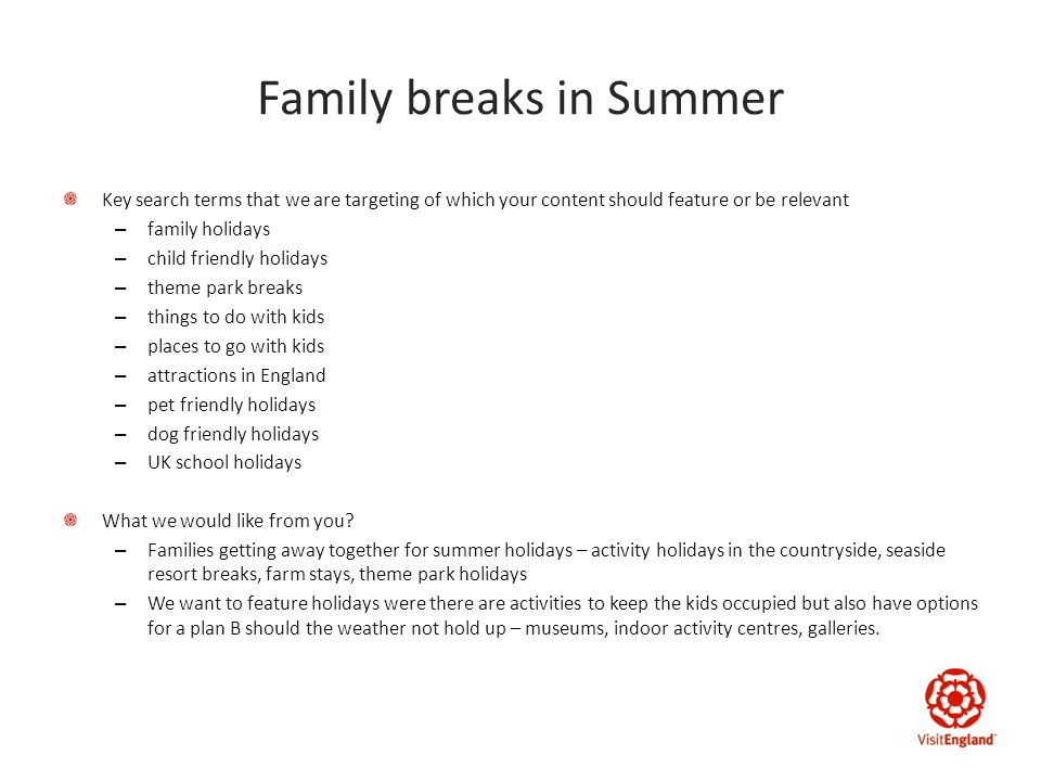Family breaks in Summer Key search terms that we are targeting of which your content should feature or be relevant – family holidays – child friendly holidays – theme park breaks – things to do with kids – places to go with kids – attractions in England – pet friendly holidays – dog friendly holidays – UK school holidays What we would like from you.