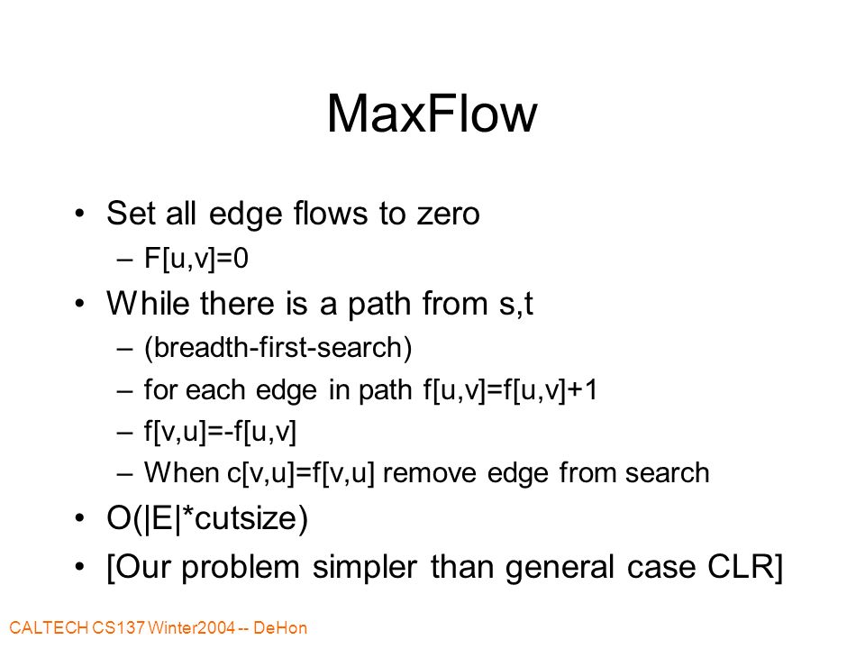 CALTECH CS137 Winter DeHon MaxFlow Set all edge flows to zero –F[u,v]=0 While there is a path from s,t –(breadth-first-search) –for each edge in path f[u,v]=f[u,v]+1 –f[v,u]=-f[u,v] –When c[v,u]=f[v,u] remove edge from search O(|E|*cutsize) [Our problem simpler than general case CLR]