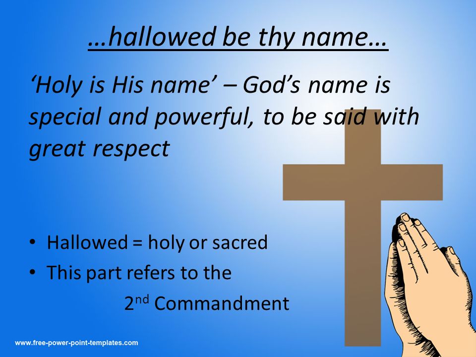 …hallowed be thy name… ‘Holy is His name’ – God’s name is special and powerful, to be said with great respect Hallowed = holy or sacred This part refers to the 2 nd Commandment