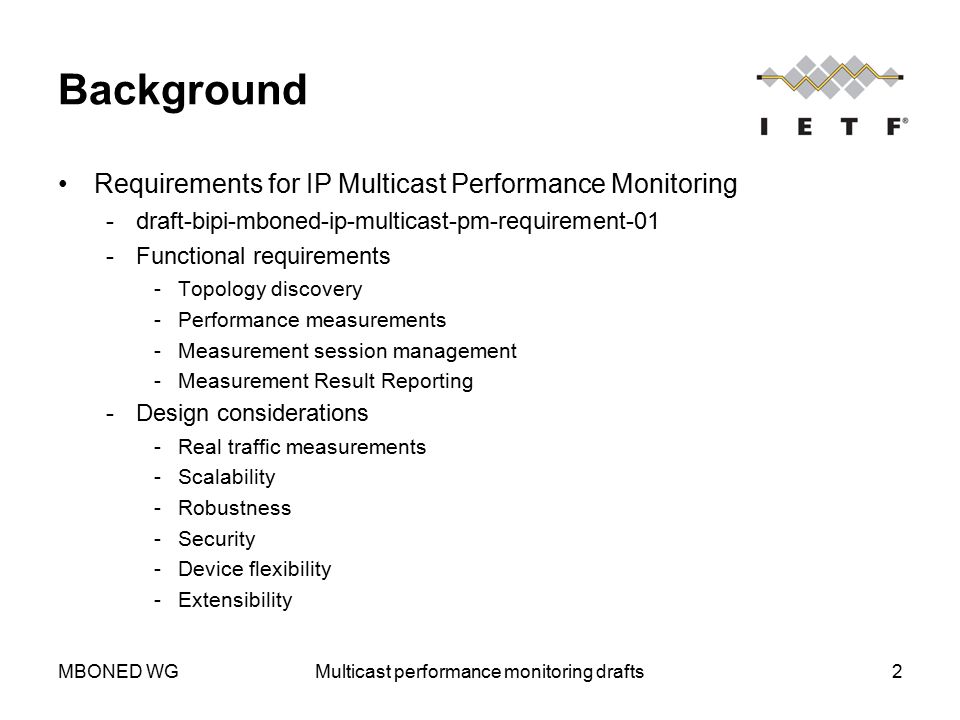 MBONED WGMulticast performance monitoring drafts2 Background Requirements for IP Multicast Performance Monitoring ­draft-bipi-mboned-ip-multicast-pm-requirement-01 ­Functional requirements ­Topology discovery ­Performance measurements ­Measurement session management ­Measurement Result Reporting ­Design considerations ­Real traffic measurements ­Scalability ­Robustness ­Security ­Device flexibility ­Extensibility
