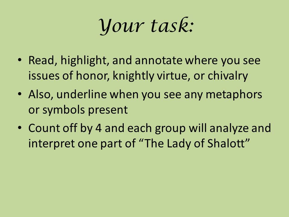 Your task: Read, highlight, and annotate where you see issues of honor, knightly virtue, or chivalry Also, underline when you see any metaphors or symbols present Count off by 4 and each group will analyze and interpret one part of The Lady of Shalott