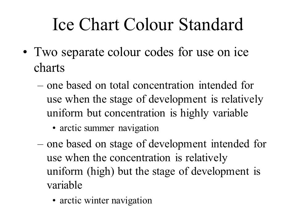 Ice Chart Colour Standard Two separate colour codes for use on ice charts –one based on total concentration intended for use when the stage of development is relatively uniform but concentration is highly variable arctic summer navigation –one based on stage of development intended for use when the concentration is relatively uniform (high) but the stage of development is variable arctic winter navigation