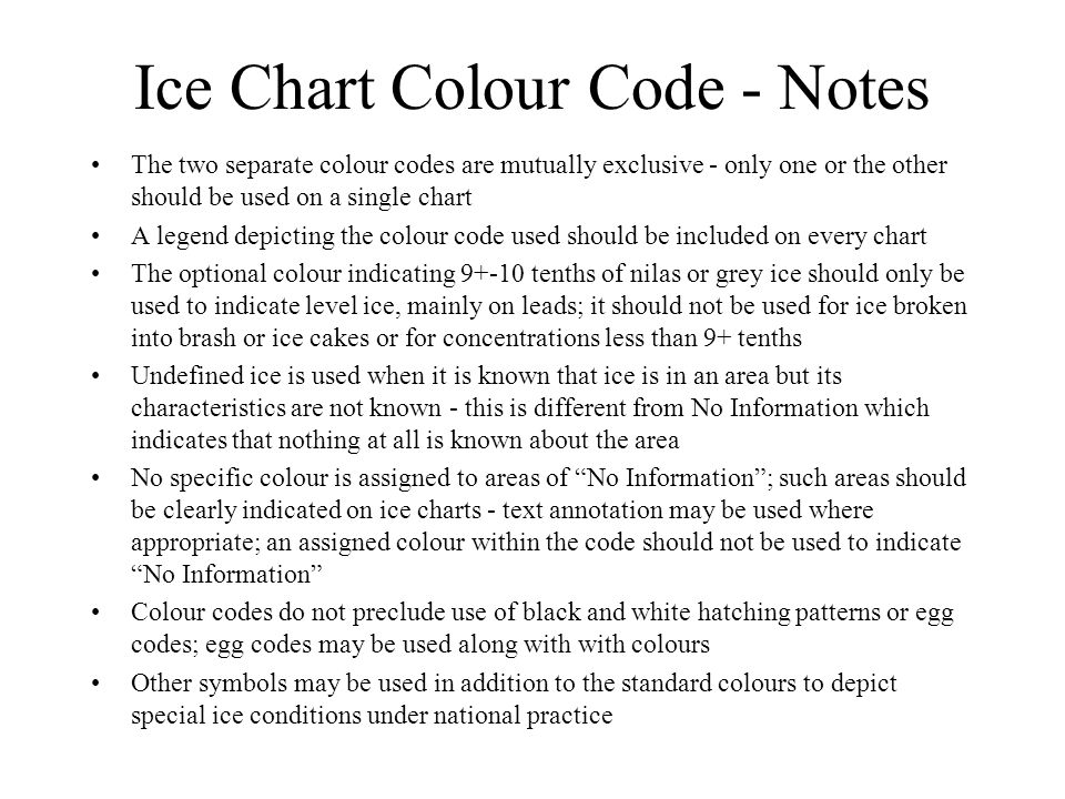 Ice Chart Colour Code - Notes The two separate colour codes are mutually exclusive - only one or the other should be used on a single chart A legend depicting the colour code used should be included on every chart The optional colour indicating tenths of nilas or grey ice should only be used to indicate level ice, mainly on leads; it should not be used for ice broken into brash or ice cakes or for concentrations less than 9+ tenths Undefined ice is used when it is known that ice is in an area but its characteristics are not known - this is different from No Information which indicates that nothing at all is known about the area No specific colour is assigned to areas of No Information ; such areas should be clearly indicated on ice charts - text annotation may be used where appropriate; an assigned colour within the code should not be used to indicate No Information Colour codes do not preclude use of black and white hatching patterns or egg codes; egg codes may be used along with with colours Other symbols may be used in addition to the standard colours to depict special ice conditions under national practice