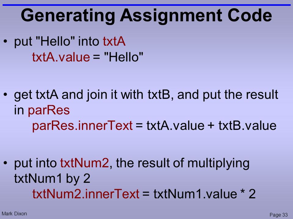 Mark Dixon Page 33 Generating Assignment Code put Hello into txtA txtA.value = Hello get txtA and join it with txtB, and put the result in parRes parRes.innerText = txtA.value + txtB.value put into txtNum2, the result of multiplying txtNum1 by 2 txtNum2.innerText = txtNum1.value * 2