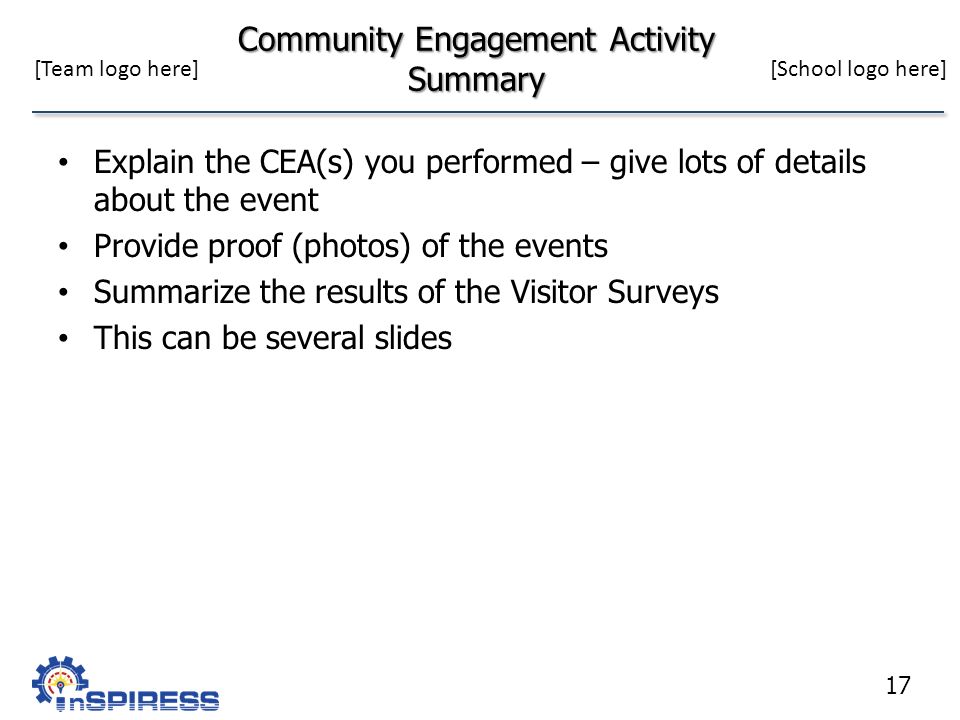 Community Engagement Activity Summary Explain the CEA(s) you performed – give lots of details about the event Provide proof (photos) of the events Summarize the results of the Visitor Surveys This can be several slides 17 [Team logo here][School logo here]
