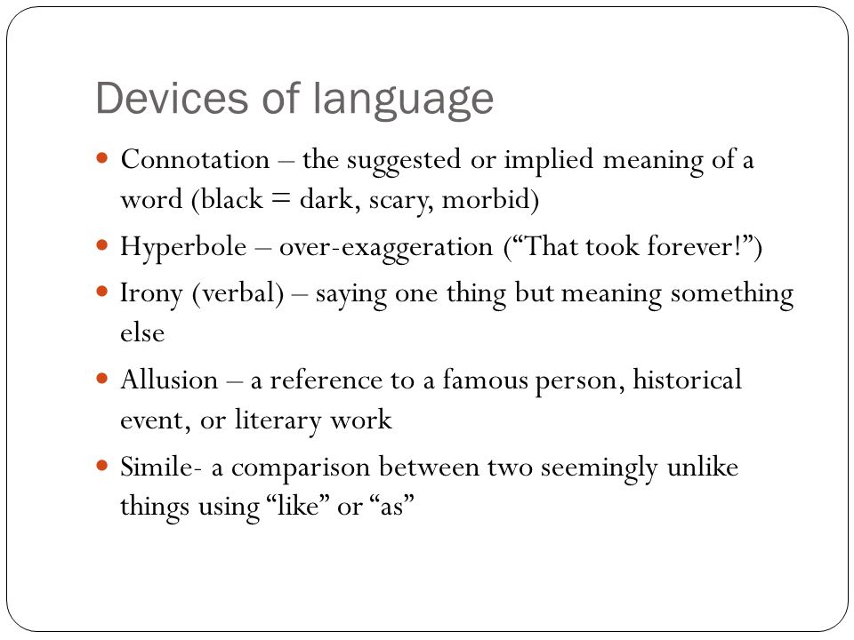 Devices of language Connotation – the suggested or implied meaning of a word (black = dark, scary, morbid) Hyperbole – over-exaggeration ( That took forever! ) Irony (verbal) – saying one thing but meaning something else Allusion – a reference to a famous person, historical event, or literary work Simile- a comparison between two seemingly unlike things using like or as