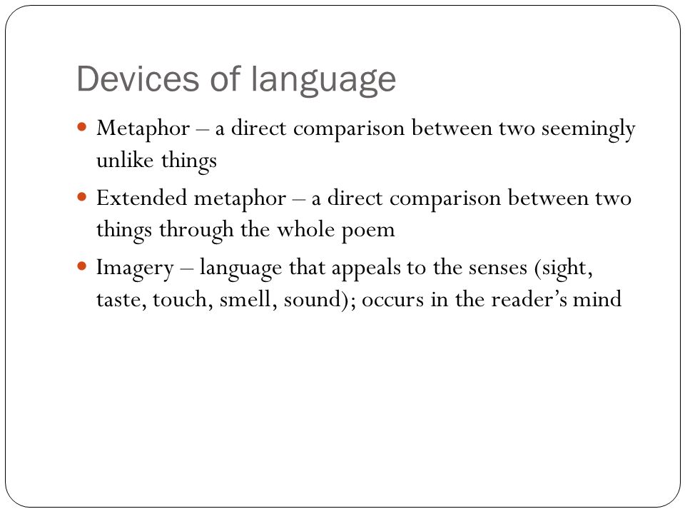Devices of language Metaphor – a direct comparison between two seemingly unlike things Extended metaphor – a direct comparison between two things through the whole poem Imagery – language that appeals to the senses (sight, taste, touch, smell, sound); occurs in the reader’s mind